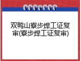 双鸭山寮步焊工证复审(寮步焊工证复审)