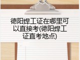德阳焊工证在哪里可以直接考(德阳焊工证直考地点)