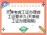 天津考焊工证办理焊工证要多久(天津焊工证办理周期)