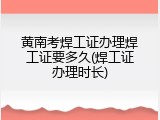 黄南考焊工证办理焊工证要多久(焊工证办理时长)