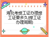 海北考焊工证办理焊工证要多久(焊工证办理周期)