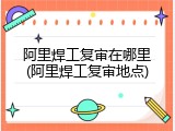 阿里焊工复审在哪里(阿里焊工复审地点)