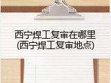 西宁焊工复审在哪里(西宁焊工复审地点)