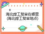 海北焊工复审在哪里(海北焊工复审地点)