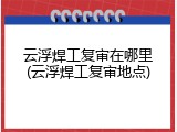 云浮焊工复审在哪里(云浮焊工复审地点)