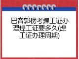 巴音郭楞考焊工证办理焊工证要多久(焊工证办理周期)