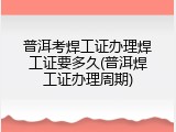 普洱考焊工证办理焊工证要多久(普洱焊工证办理周期)