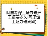 阿里考焊工证办理焊工证要多久(阿里焊工证办理周期)