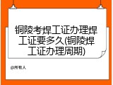 铜陵考焊工证办理焊工证要多久(铜陵焊工证办理周期)
