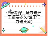 伊春考焊工证办理焊工证要多久(焊工证办理周期)