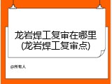 龙岩焊工复审在哪里(龙岩焊工复审点)