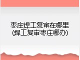 枣庄焊工复审在哪里(焊工复审枣庄哪办)