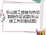 乐山焊工焊接与热切割操作证试题(乐山焊工热切割试题)