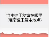 淮南焊工复审在哪里(淮南焊工复审地点)