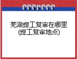 芜湖焊工复审在哪里(焊工复审地点)