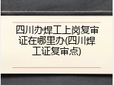 四川办焊工上岗复审证在哪里办(四川焊工证复审点)