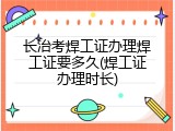 长治考焊工证办理焊工证要多久(焊工证办理时长)