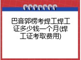 巴音郭楞考焊工焊工证多少钱一个月(焊工证考取费用)