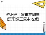资阳焊工复审在哪里(资阳焊工复审地点)