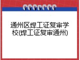通州区焊工证复审学校(焊工证复审通州)