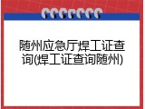 随州应急厅焊工证查询(焊工证查询随州)