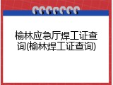 榆林应急厅焊工证查询(榆林焊工证查询)