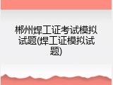 郴州焊工证考试模拟试题(焊工证模拟试题)