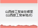 山西焊工复审在哪里(山西焊工复审地点)