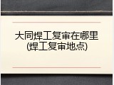 大同焊工复审在哪里(焊工复审地点)