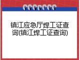 镇江应急厅焊工证查询(镇江焊工证查询)