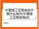 宁夏焊工证复审在宁夏什么地方(宁夏焊工证复审地点)