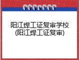 阳江焊工证复审学校(阳江焊工证复审)