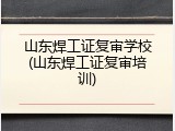 山东焊工证复审学校(山东焊工证复审培训)