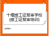 十堰焊工证复审学校(焊工证复审培训)