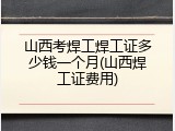 山西考焊工焊工证多少钱一个月(山西焊工证费用)