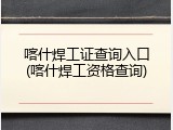 喀什焊工证查询入口(喀什焊工资格查询)