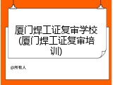 厦门焊工证复审学校(厦门焊工证复审培训)