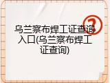 乌兰察布焊工证查询入口(乌兰察布焊工证查询)
