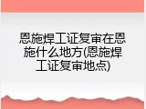 恩施焊工证复审在恩施什么地方(恩施焊工证复审地点)