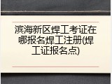 滨海新区焊工考证在哪报名焊工注册(焊工证报名点)