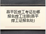 昌平区焊工考证在哪报名焊工注册(昌平焊工证报名处)
