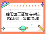 绵阳焊工证复审学校(绵阳焊工复审培训)