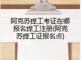 阿克苏焊工考证在哪报名焊工注册(阿克苏焊工证报名点)