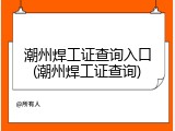 潮州焊工证查询入口(潮州焊工证查询)