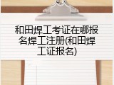 和田焊工考证在哪报名焊工注册(和田焊工证报名)