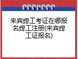 来宾焊工考证在哪报名焊工注册(来宾焊工证报名)