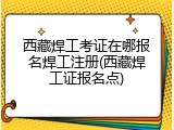 西藏焊工考证在哪报名焊工注册(西藏焊工证报名点)