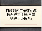 日喀则焊工考证在哪报名焊工注册(日喀则焊工证报名)