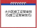 大兴区焊工证复审技巧(焊工证复审技巧)