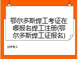 鄂尔多斯焊工考证在哪报名焊工注册(鄂尔多斯焊工证报名)